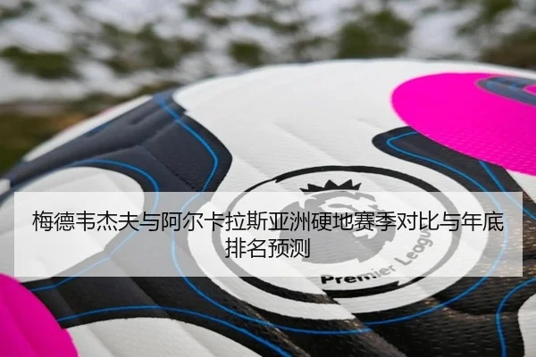 梅德韦杰夫与阿尔卡拉斯亚洲硬地赛季对比与年底排名预测